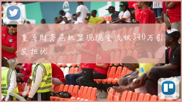 皇马财务危机显现现金流仅340万引发担忧