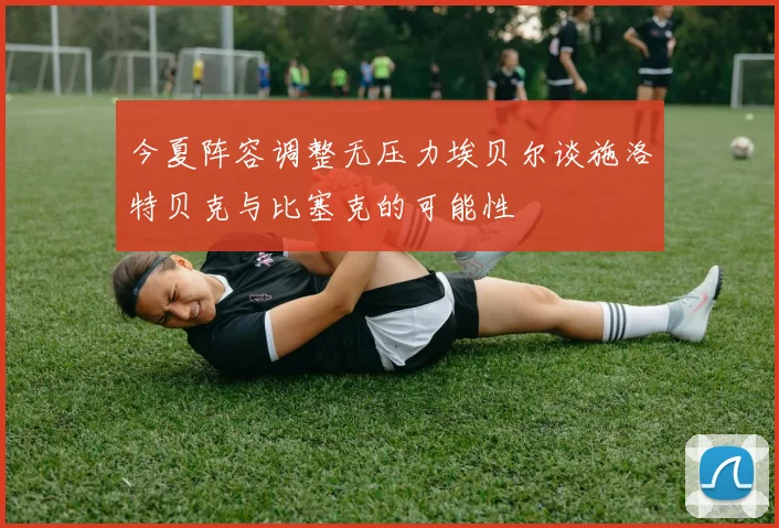 今夏阵容调整无压力埃贝尔谈施洛特贝克与比塞克的可能性