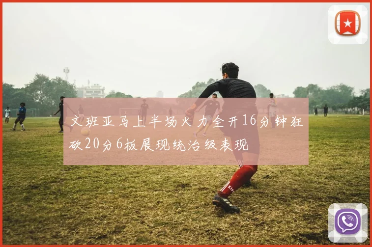 文班亚马上半场火力全开16分钟狂砍20分6板展现统治级表现