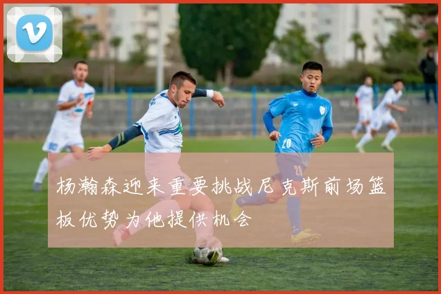 杨瀚森迎来重要挑战尼克斯前场篮板优势为他提供机会