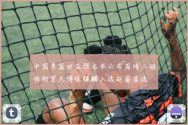 中国男篮世亚预名单公布周琦二胡领衔曾凡博张镇麟入选赵睿落选