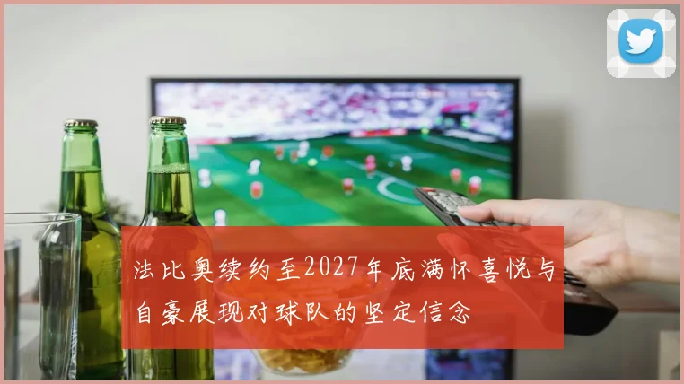 法比奥续约至2027年底满怀喜悦与自豪展现对球队的坚定信念