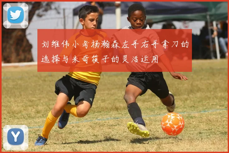 刘维伟小考杨瀚森左手右手拿刀的选择与米奇筷子的灵活运用