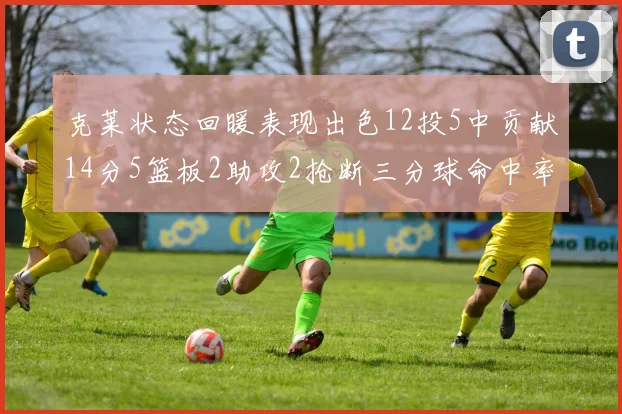 克莱状态回暖表现出色12投5中贡献14分5篮板2助攻2抢断三分球命中率高达57