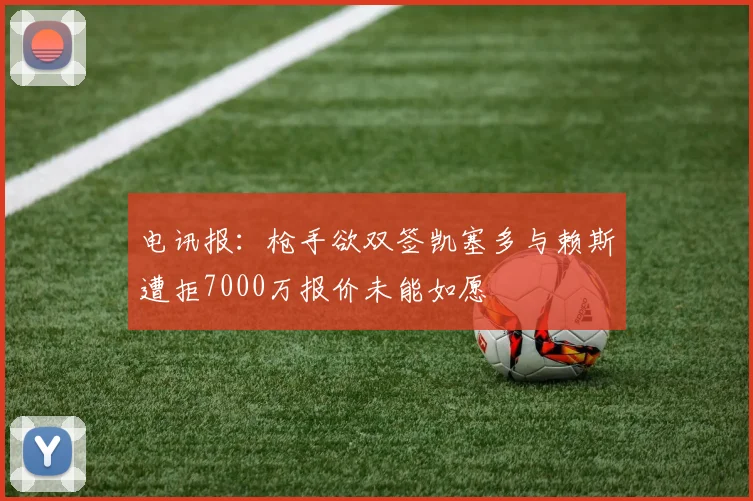 电讯报：枪手欲双签凯塞多与赖斯遭拒7000万报价未能如愿