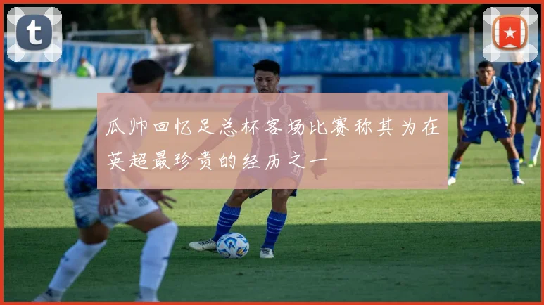 瓜帅回忆足总杯客场比赛称其为在英超最珍贵的经历之一