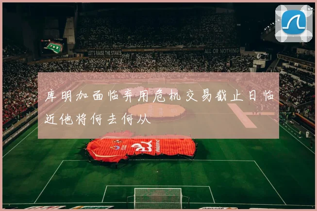 库明加面临弃用危机交易截止日临近他将何去何从