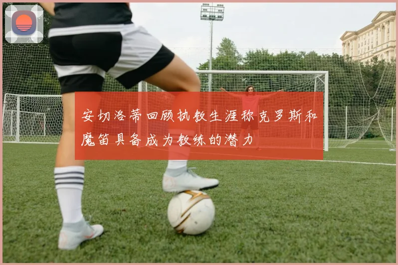 安切洛蒂回顾执教生涯称克罗斯和魔笛具备成为教练的潜力