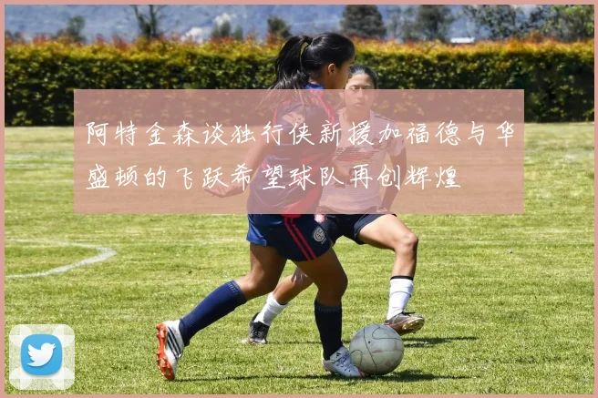 阿特金森谈独行侠新援加福德与华盛顿的飞跃希望球队再创辉煌