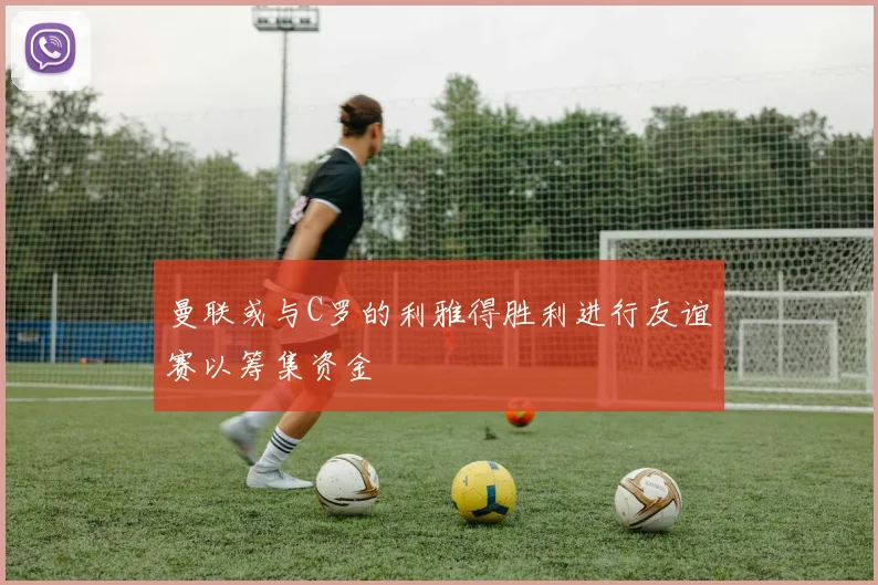 曼联或与C罗的利雅得胜利进行友谊赛以筹集资金