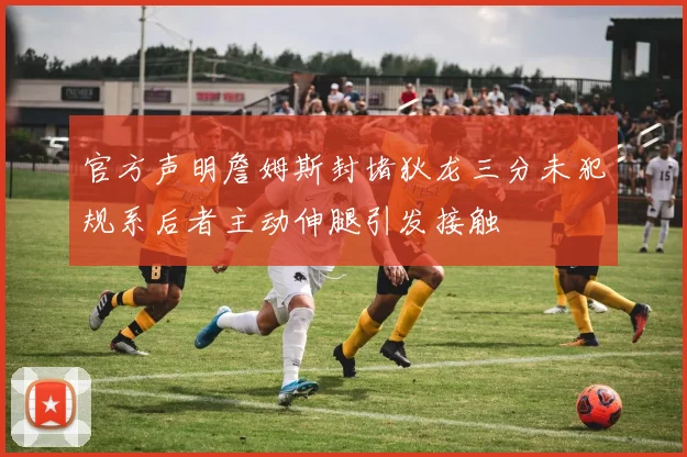 官方声明詹姆斯封堵狄龙三分未犯规系后者主动伸腿引发接触