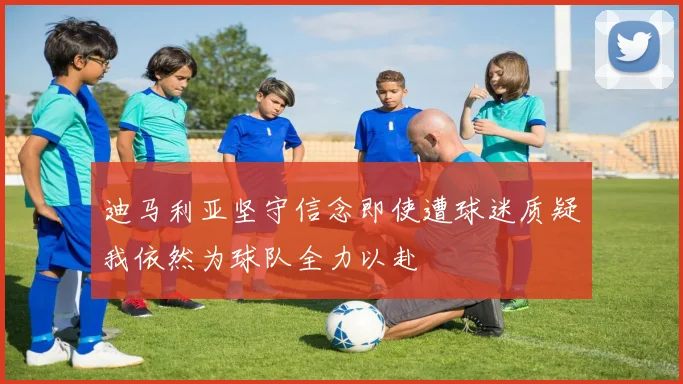 迪马利亚坚守信念即使遭球迷质疑我依然为球队全力以赴