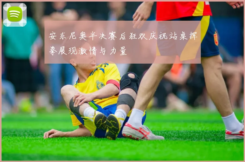 安东尼奥半决赛后狂欢庆祝站桌挥拳展现激情与力量