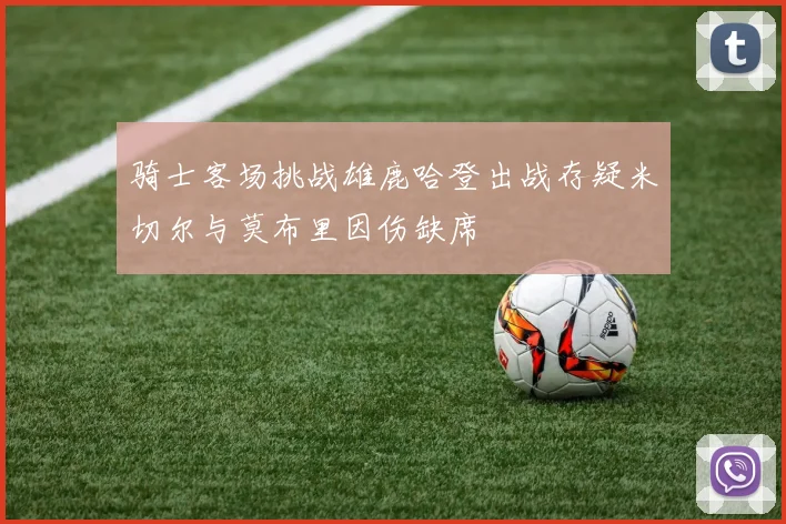 骑士客场挑战雄鹿哈登出战存疑米切尔与莫布里因伤缺席