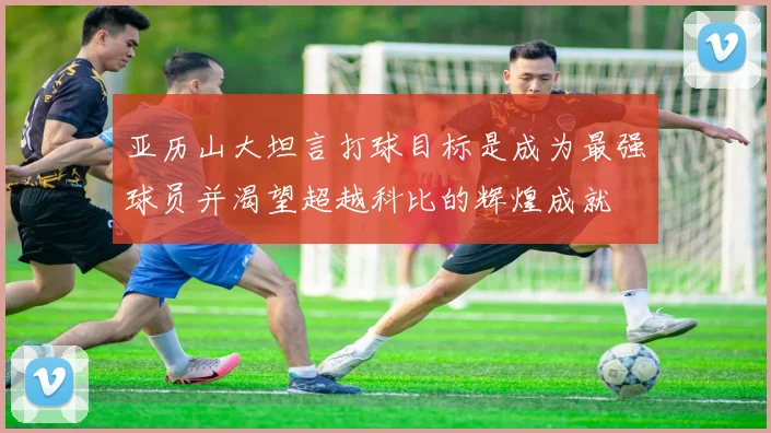 亚历山大坦言打球目标是成为最强球员并渴望超越科比的辉煌成就