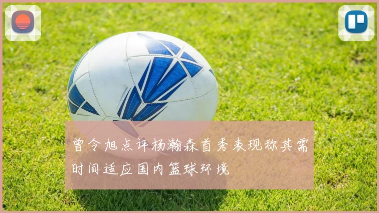 曾令旭点评杨瀚森首秀表现称其需时间适应国内篮球环境
