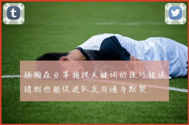 杨瀚森分享捕捉关键词的技巧错误猜测也能促进队友沟通与默契