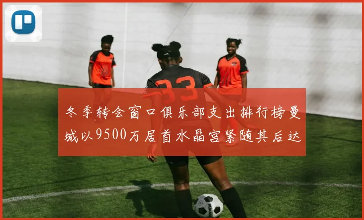 冬季转会窗口俱乐部支出排行榜曼城以9500万居首水晶宫紧随其后达8970万