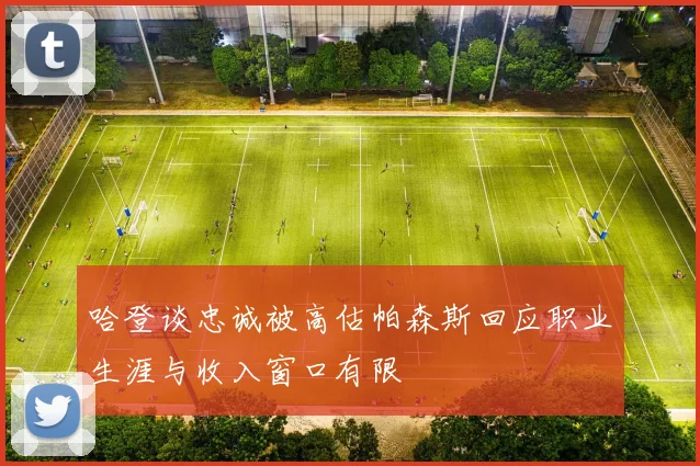 哈登谈忠诚被高估帕森斯回应职业生涯与收入窗口有限