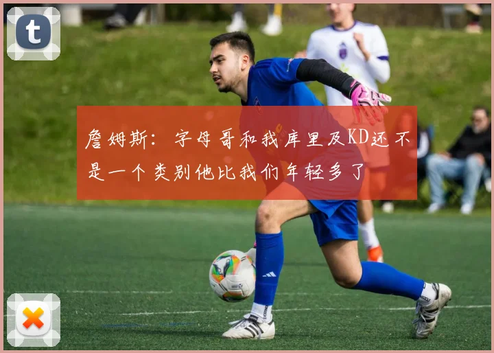 詹姆斯：字母哥和我库里及KD还不是一个类别他比我们年轻多了