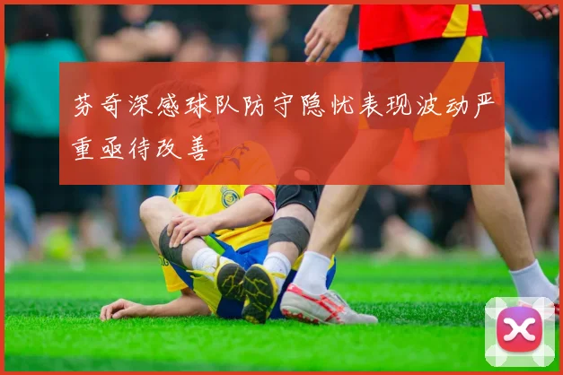 芬奇深感球队防守隐忧表现波动严重亟待改善