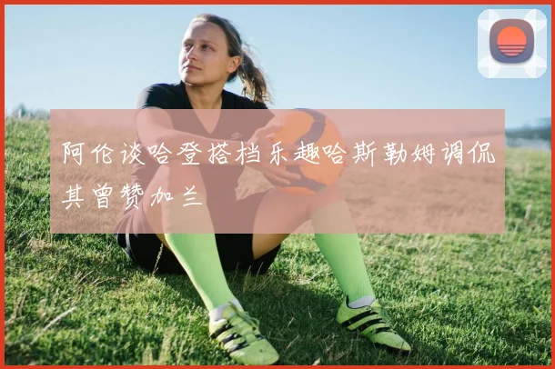 阿伦谈哈登搭档乐趣哈斯勒姆调侃其曾赞加兰