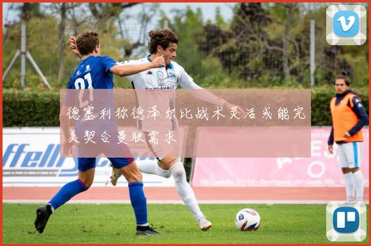德塞利称德泽尔比战术灵活或能完美契合曼联需求