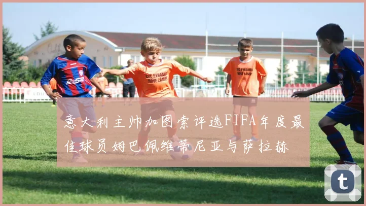 意大利主帅加图索评选FIFA年度最佳球员姆巴佩维蒂尼亚与萨拉赫