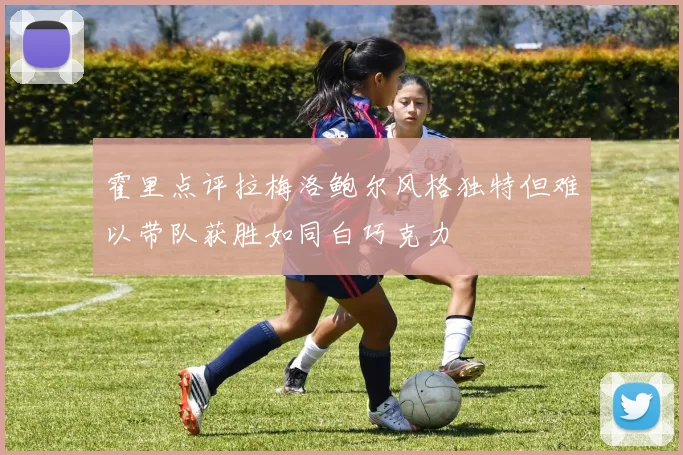 霍里点评拉梅洛鲍尔风格独特但难以带队获胜如同白巧克力