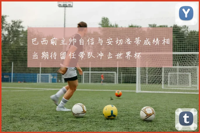 巴西前主帅自信与安切洛蒂成绩相当期待留任带队冲击世界杯