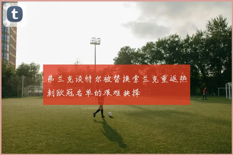 弗兰克谈特尔被替换索兰克重返热刺欧冠名单的艰难抉择