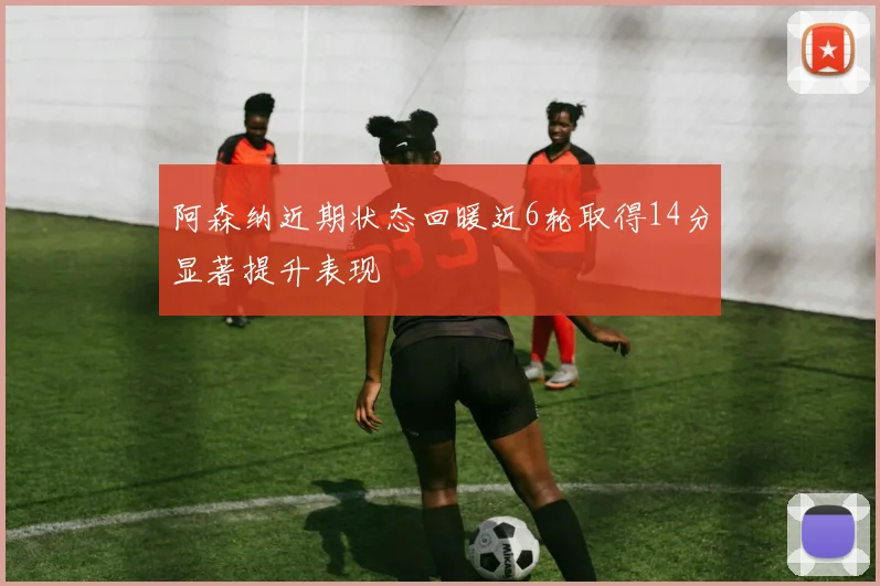 阿森纳近期状态回暖近6轮取得14分显著提升表现