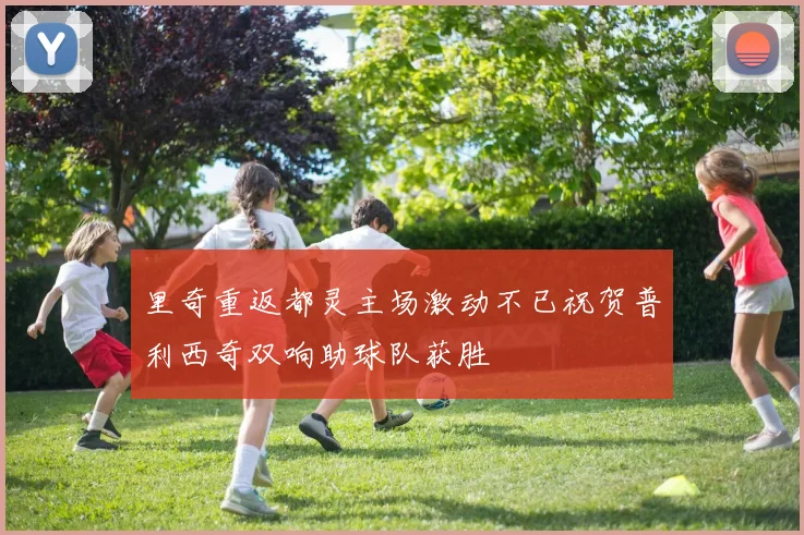 里奇重返都灵主场激动不已祝贺普利西奇双响助球队获胜