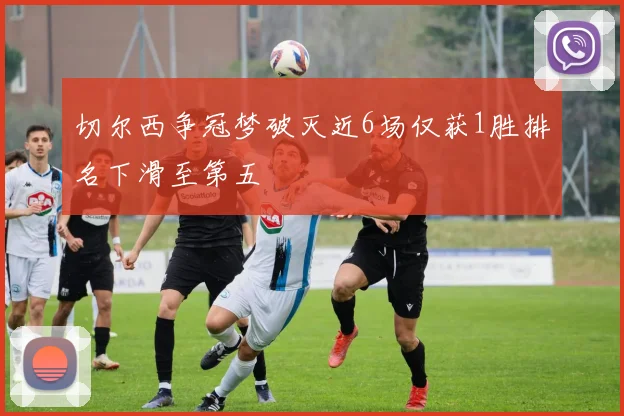 切尔西争冠梦破灭近6场仅获1胜排名下滑至第五