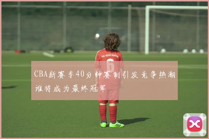 CBA新赛季40分钟赛制引发竞争热潮谁将成为最终冠军