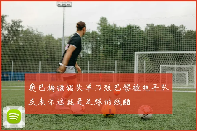 奥巴梅扬错失单刀致巴黎被绝平队友表示这就是足球的残酷