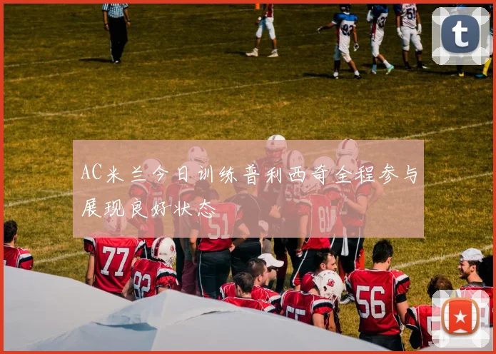 AC米兰今日训练普利西奇全程参与展现良好状态