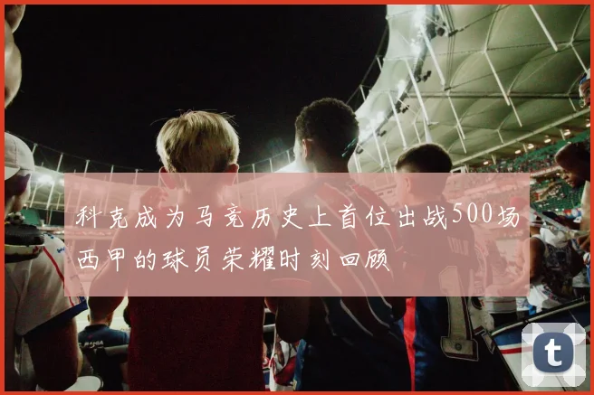 科克成为马竞历史上首位出战500场西甲的球员荣耀时刻回顾