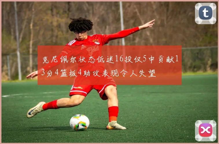 克尼佩尔状态低迷16投仅5中贡献13分4篮板4助攻表现令人失望
