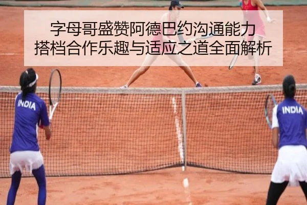 字母哥盛赞阿德巴约沟通能力 搭档合作乐趣与适应之道全面解析